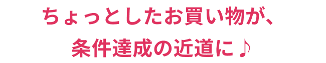 条件達成!! ちょっとしたお買い物が、条件達成の近道に♪