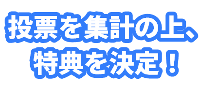 投票を集計の上、特典を決定！