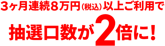 3ヶ月連続8万円（税込）以上ご利用で抽選口数が2倍に！