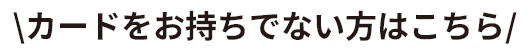 カードをお持ちでない方はこちら