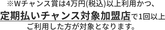 Wチャンス賞は4万円(税込)以上利用かつ、定期払いチャンス対象加盟店で1回以上ご利用した方が対象となります。