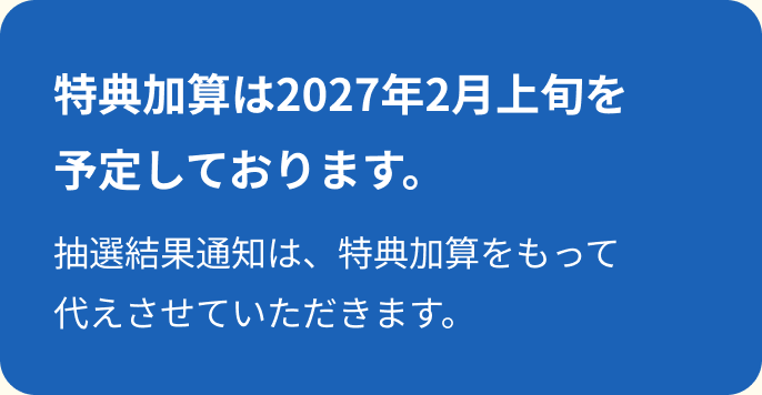 特典加算は2027年2月上旬を予定しております。抽選結果通知は、特典加算をもって代えさせていただきます。