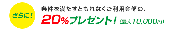 さらに!条件を満たすともれなくご利用金額の、20%プレゼント!(最大10,000円)