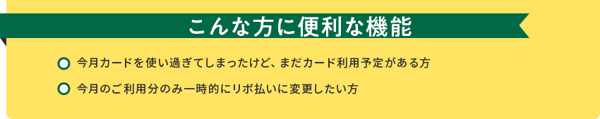 こんな方に便利な機能[今月カードを使い過ぎてしまったけど、まだカード利用予定がある方][今月のご利用分のみ一時的にリボ払いに変更したい方]