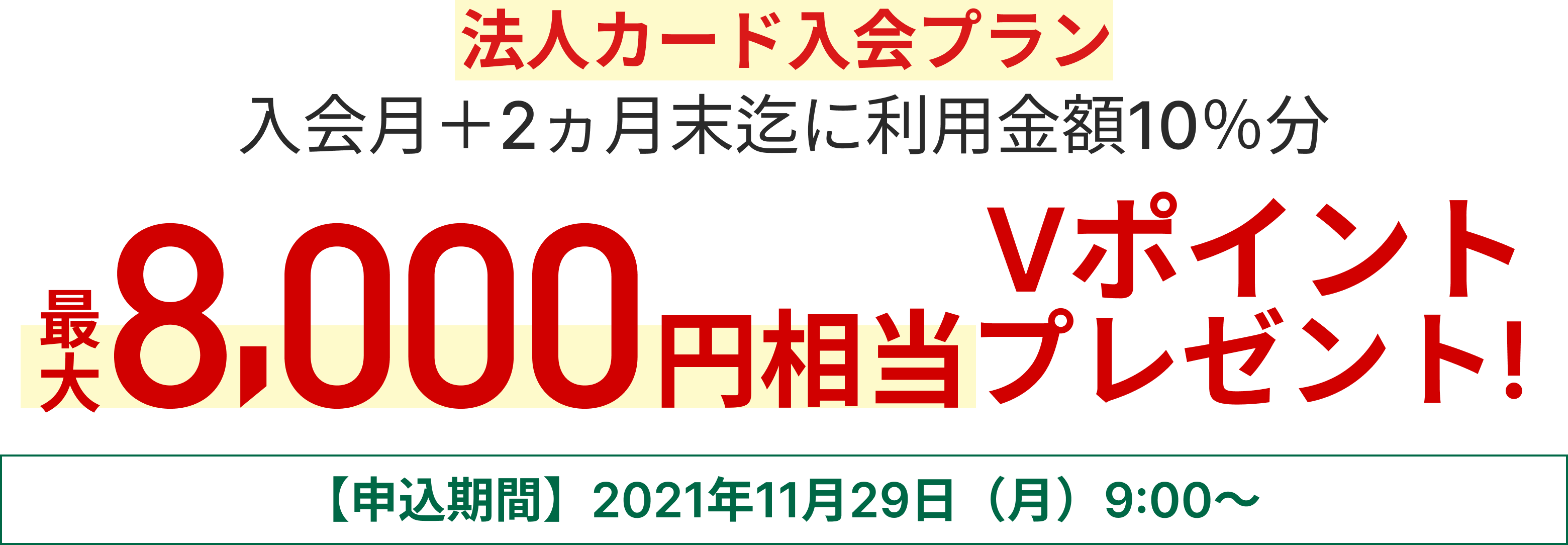 法人カード入会プラン 入会月+2か月末迄に利用金額10％分最大8,000円相当のVポイントプレゼント 【申込期間】2021年11月29日（月）9:00～
