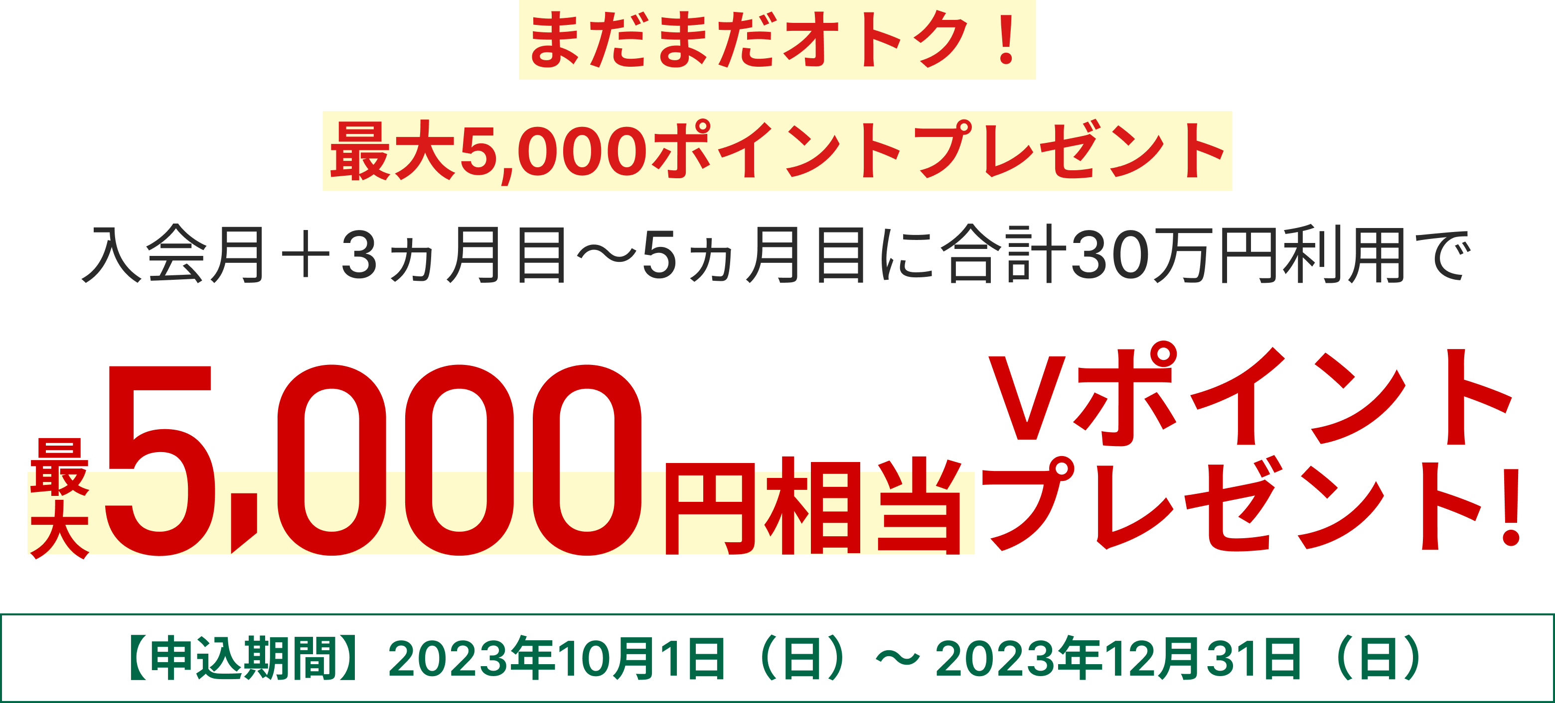 まだまだオトク！最大5,000ポイントプレゼントキャンペーン 入会月+3カ月目～5カ月目に合計30万円利用で最大5,000円相当のVポイントプレゼント 【申込期間】2023年10月1日（日）～2023年12月31日（日）