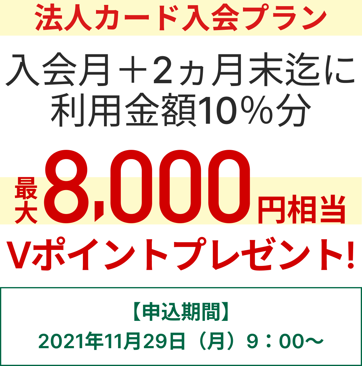 法人カード入会プラン 入会月+2か月末迄に利用金額10％分最大8,000円相当のVポイントプレゼント 【申込期間】2021年11月29日（月）9:00～