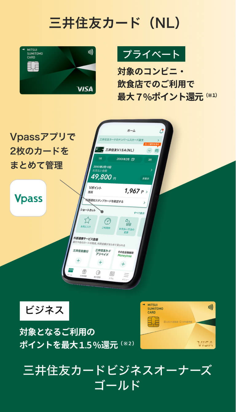 三井住友カード（NL） プライベート 対象のコンビニ・飲食店でのご利用で最大7％ポイント還元（※1） 三井住友カード ビジネスオーナーズ ゴールド ビジネス 対象となるご利用のポイントを最大1.5％還元（※2） Vpassアプリで
        2枚のカードをまとめて管理