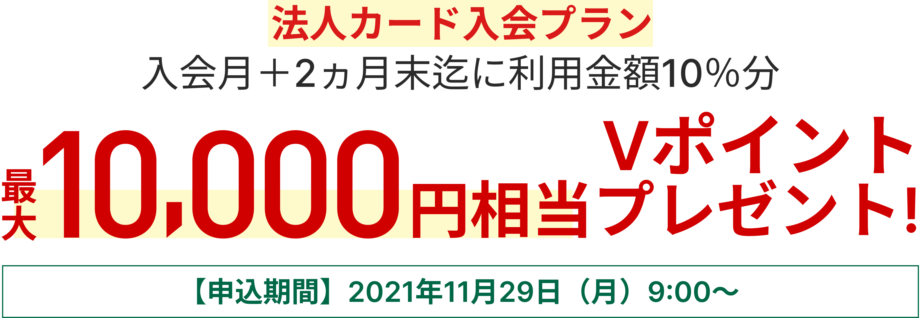法人カード入会プラン 入会月+2か月末迄に利用金額10％分最大10,000円相当のVポイントプレゼント【申込期間】2021年11月29日（月）9:00～