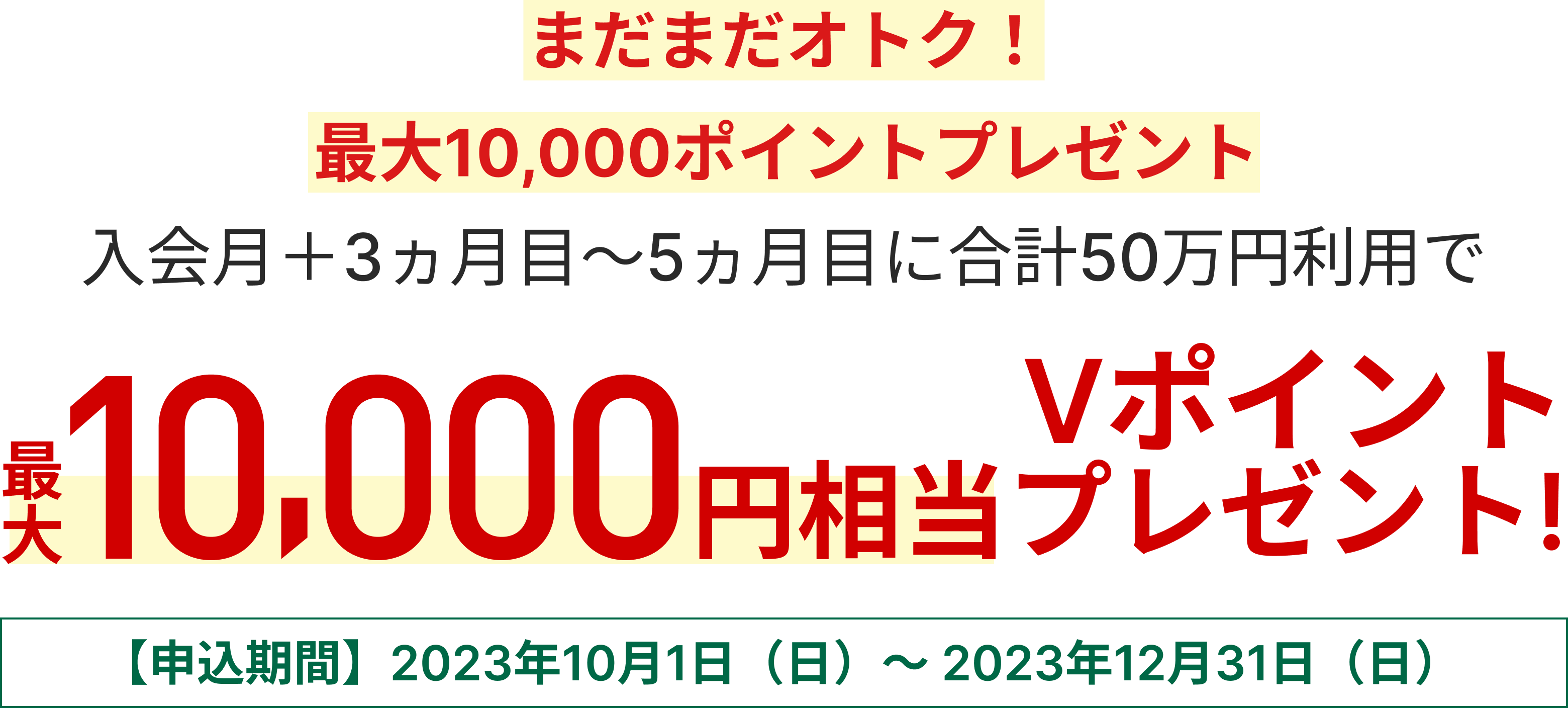 まだまだオトク！最大10,000ポイントプレゼントキャンペーン 入会月+3カ月目～5カ月目に合計50万円利用で最大10,000円相当のVポイントプレゼント【申込期間】2023年10月1日（日）～2023年12月31日（日）