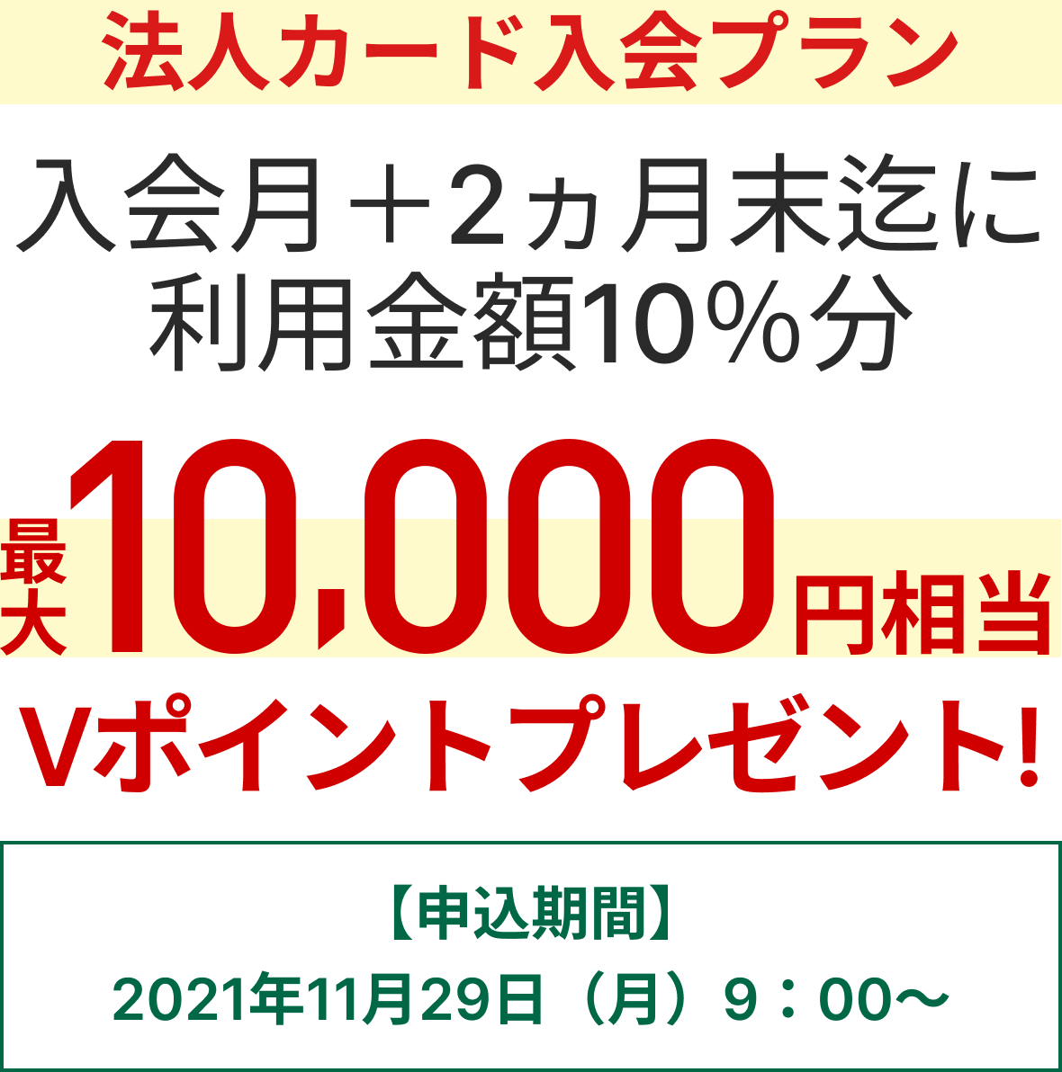 法人カード入会プラン 入会月+2か月末迄に利用金額10％分最大10,000円相当のVポイントプレゼント【申込期間】2021年11月29日（月）9:00～
