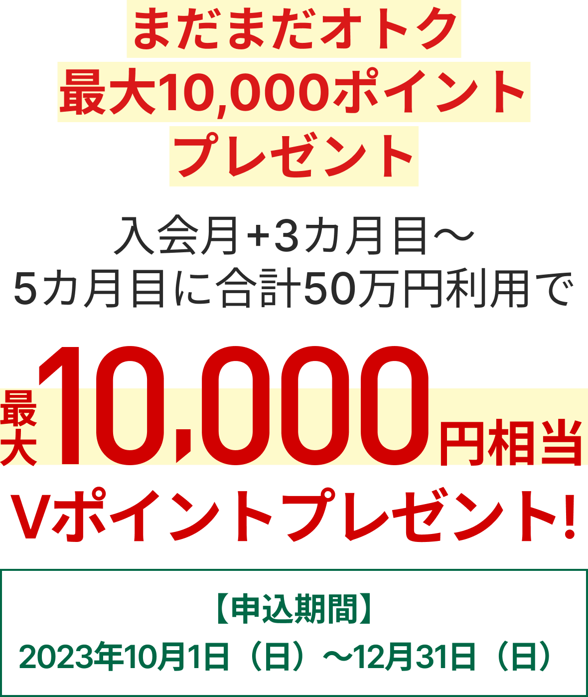まだまだオトク！最大10,000ポイントプレゼントキャンペーン 入会月+3カ月目～5カ月目に合計50万円利用で最大10,000円相当のVポイントプレゼント【申込期間】2023年10月1日（日）～2023年12月31日（日）