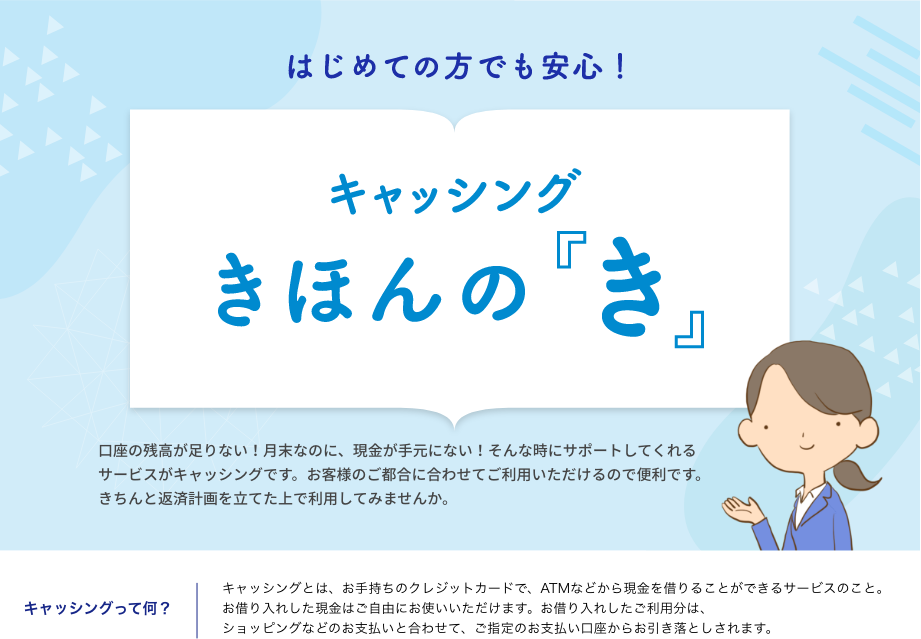 はじめての方でも安心!キャッシングきほんの『き』 口座の残高が足りない！月末なのに、現金が手元にない！そんな時にサポートしてくれるサービスがキャッシングです。お客様のご都合に合わせてご利用いただけるので便利です。きちんと返済計画を立てた上で利用してみませんか。キャッシングって何？キャッシングとは、お手持ちのクレジットカードで、ATMなどから現金を借りることができるサービスのこと。お借り入れした現金はご自由にお使いいただけます。お借り入れしたご利用分は、ショッピングなどのお支払いと合わせて、ご指定のお支払い口座からお引き落としされます。