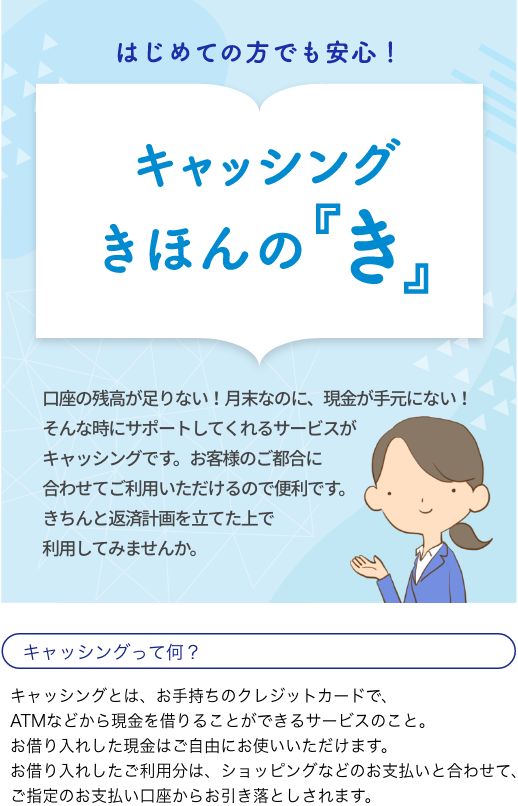はじめての方でも安心!キャッシングきほんの『き』 口座の残高が足りない！月末なのに、現金が手元にない！そんな時にサポートしてくれるサービスがキャッシングです。お客様のご都合に合わせてご利用いただけるので便利です。きちんと返済計画を立てた上で利用してみませんか。キャッシングって何？キャッシングとは、お手持ちのクレジットカードで、ATMなどから現金を借りることができるサービスのこと。お借り入れした現金はご自由にお使いいただけます。お借り入れしたご利用分は、ショッピングなどのお支払いと合わせて、ご指定のお支払い口座からお引き落としされます。