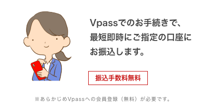 Vpassでのお手続きで、最短即時にご指定の口座にお振込みします。 振込手数料無料 ※あらかじめVpassへの会員登録(無料)が必要です。