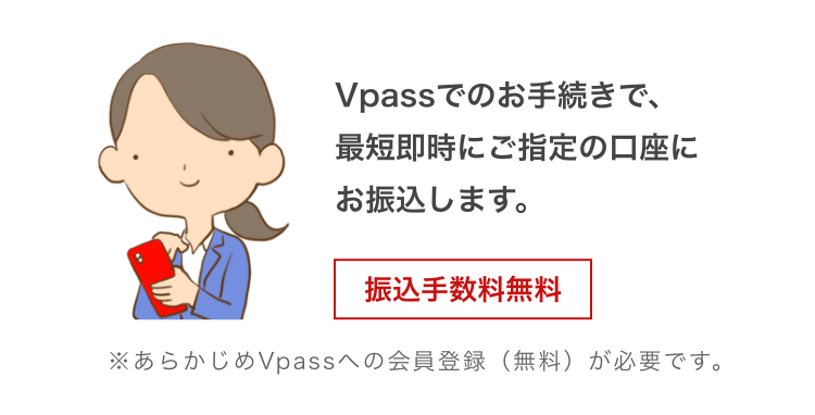 Vpassでのお手続きで、最短即時にご指定の口座にお振込みします。 振込手数料無料 ※あらかじめVpassへの会員登録(無料)が必要です。