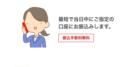 最短で当日中にご指定の口座にお振込みします。 振込手数料無料