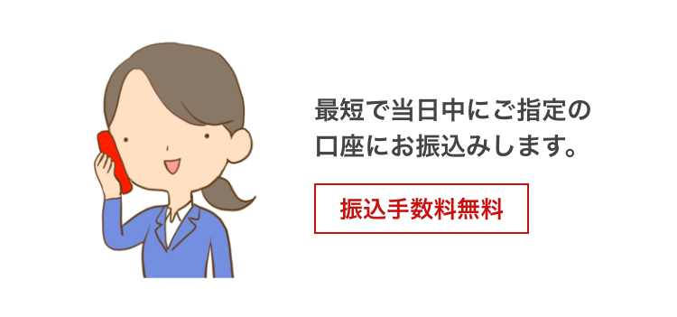 最短で当日中にご指定の口座にお振込みします。 振込手数料無料