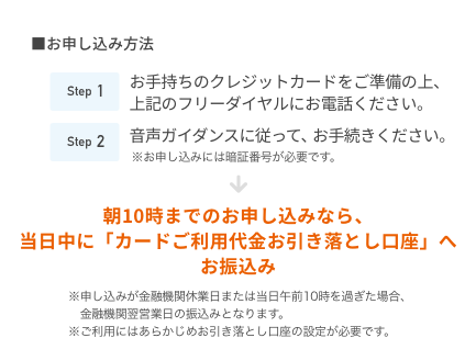 ■お申し込み方法 Step1 お手持ちのクレジットカードをご準備の上、上記のフリーダイヤルにお電話ください。 Step2 音声ガイダンスに従って、お手続きください。※お申し込みには暗証番号が必要です。朝10時までのお申し込みなら、当日中に「カードご利用代金お引き落とし口座」へ お振込み ※申し込みが金融機関休業日または当日午前10時を過ぎた場合、金融機関翌営業日の振込みとなります。 ※ご利用にはあらかじめお引き落とし口座の設定が必要です。