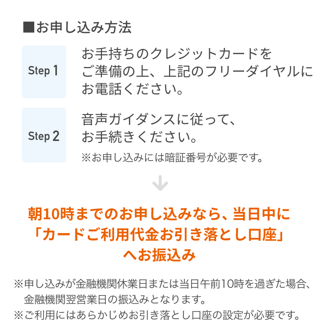 ■お申し込み方法 Step1 お手持ちのクレジットカードをご準備の上、上記のフリーダイヤルにお電話ください。 Step2 音声ガイダンスに従って、お手続きください。※お申し込みには暗証番号が必要です。朝10時までのお申し込みなら、当日中に「カードご利用代金お引き落とし口座」へ お振込み ※申し込みが金融機関休業日または当日午前10時を過ぎた場合、金融機関翌営業日の振込みとなります。 ※ご利用にはあらかじめお引き落とし口座の設定が必要です。