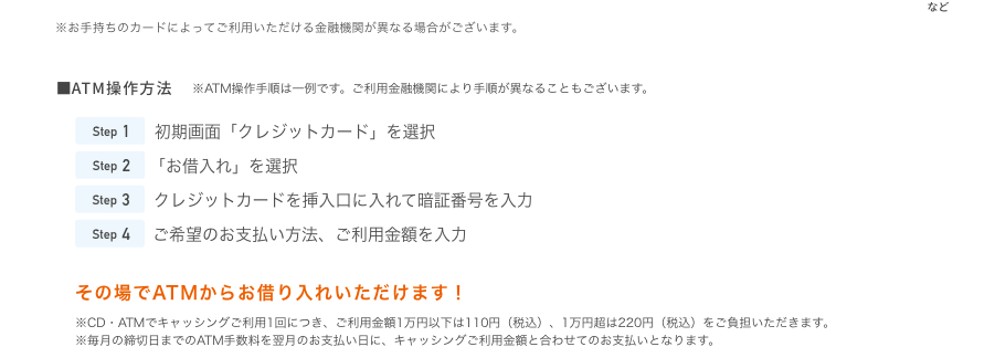 ■ATM操作方法 ※ATM操作手順は一例です。ご利用金融機関により手順が異なることもございます。 Step1 初期画面「クレジットカード」を選択 Step2 「お借入れ」を選択 Step3 クレジットカードを挿入口に入れて暗証番号を入力 Step4 ご希望のお支払い方法、ご利用金額を入力その場でATMからお借り入れいただけます！※CD・ATMでキャッシングご利用1回につき、ご利用金額1万円以下は110円（税込）、1万円超は220円（税込）をご負担いただきます。※毎月の締切日までのATM手数料を翌月のお支払い日に、キャッシングご利用金額と合わせてのお支払いとなります。