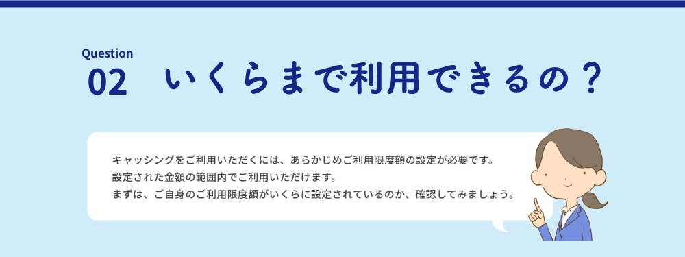 Question | 02 いくらまで利用できるの？ キャッシングをご利用いただくには、あらかじめご利用限度額の設定が必要です。設定された金額の範囲内でご利用いただけます。まずは、ご自身のご利用限度額がいくらに設定されているのか、確認してみましょう。