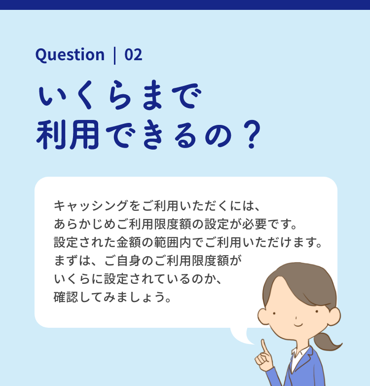 Question | 02 いくらまで利用できるの？ キャッシングをご利用いただくには、あらかじめご利用限度額の設定が必要です。設定された金額の範囲内でご利用いただけます。まずは、ご自身のご利用限度額がいくらに設定されているのか、確認してみましょう。