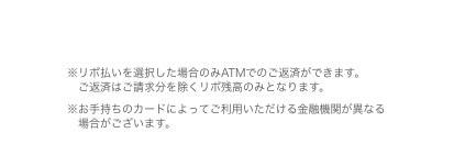 ※リボ払いを選択した場合のみATMでのご返済ができます。ご返済はご請求分を除くリボ残高のみとなります。