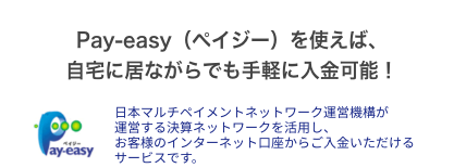 Pay-easy（ペイジー）を使えば、自宅に居ながらでも手軽に入金可能！日本マルチペイメントネットワーク運営機構が運営する決算ネットワークを活用し、お客様のインターネット口座からご入金いただけるサービスです。