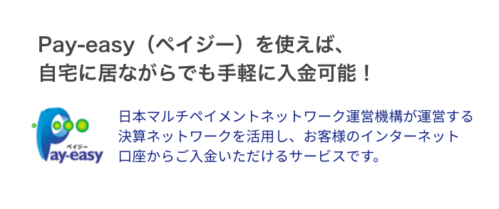 Pay-easy（ペイジー）を使えば、自宅に居ながらでも手軽に入金可能！日本マルチペイメントネットワーク運営機構が運営する決算ネットワークを活用し、お客様のインターネット口座からご入金いただけるサービスです。