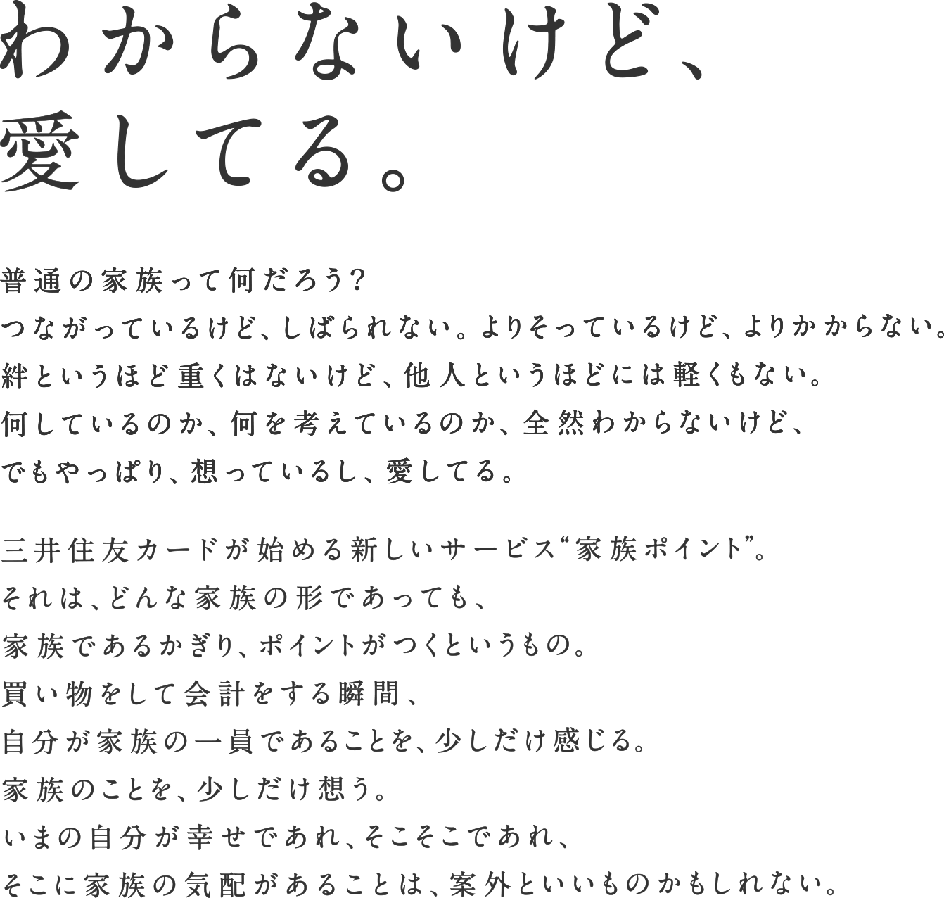 わからないけど、愛してる。普通の家族って何だろう？つながっているけど、しばられない。よりそっているけど、よりかからない。絆というほど重くはないけど、他人というほどには軽くもない。何しているのか、何を考えているのか、全然わからないけど、でもやっぱり、想っているし、愛してる。三井住友カードが始める新しいサービス“家族ポイント”。それは、どんな家族の形であっても、家族であるかぎり、ポイントがつくというもの。買い物をして会計する瞬間、自分が家族の一員であることを、少しだけ感じる。家族のことを、少しだけ想う。いまの自分が幸せであれ、そこそこであれ、そこに家族の気配があることは、案外といいものかもしれない。