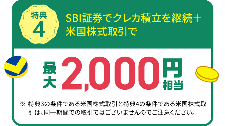 特典4 SBI証券でクレカ積立を継続＋米国株式取引で 最大2,000円相当 ※特典3の条件である米国株式取引と特典4の条件である米国株式取引は、同一期間での取引ではございませんのでご注意ください。