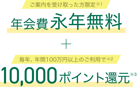 ご案内を受け取った方限定 年会費永年無料 毎年、年間100万円以上のご利用で 10,000ポイント還元