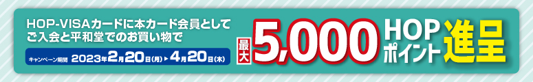 HOP-VISAカードに本カード会員としてご入会と平和堂でのお買い物で最大5,000HOPポイント進呈