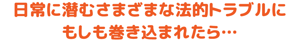 日常に潜むさまざまな法的トラブルにもしも巻き込まれたら…
