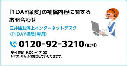 『1DAY保険』の補償内容に関するお問合わせ 三井住友海上インターネットデスク（『1DAY保険』専用）0120-92-3210（無料）受付時間 9:00〜17:00 ※年末・年始は休業させていただきます。