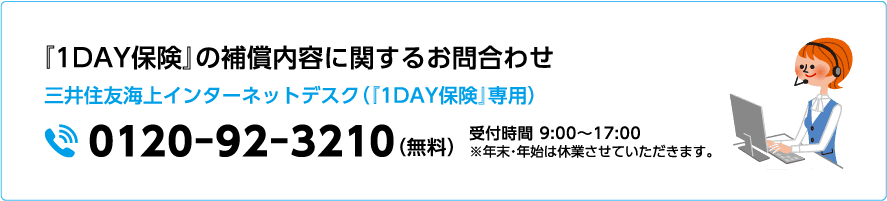 『1DAY保険』の補償内容に関するお問合わせ 三井住友海上インターネットデスク（『1DAY保険』専用）0120-92-3210（無料）受付時間 9:00〜17:00 ※年末・年始は休業させていただきます。