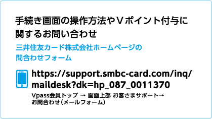 手続き画面の操作方法やＶポイント付与に関するお問い合わせ 三井住友カード株式会社ホームページの問合わせフォーム https://support.smbc-card.com/inq/maildesk?dk=hp_087_0011370 Vpass会員トップ → 画面上部 お客さまサポート→ お問合わせ（メールフォーム）