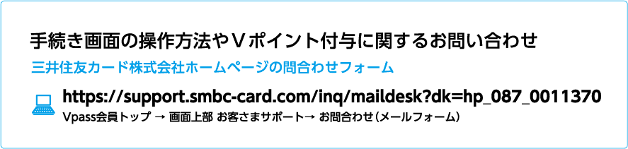 手続き画面の操作方法やＶポイント付与に関するお問い合わせ 三井住友カード株式会社ホームページの問合わせフォーム https://support.smbc-card.com/inq/maildesk?dk=hp_087_0011370 Vpass会員トップ → 画面上部 お客さまサポート→ お問合わせ（メールフォーム）