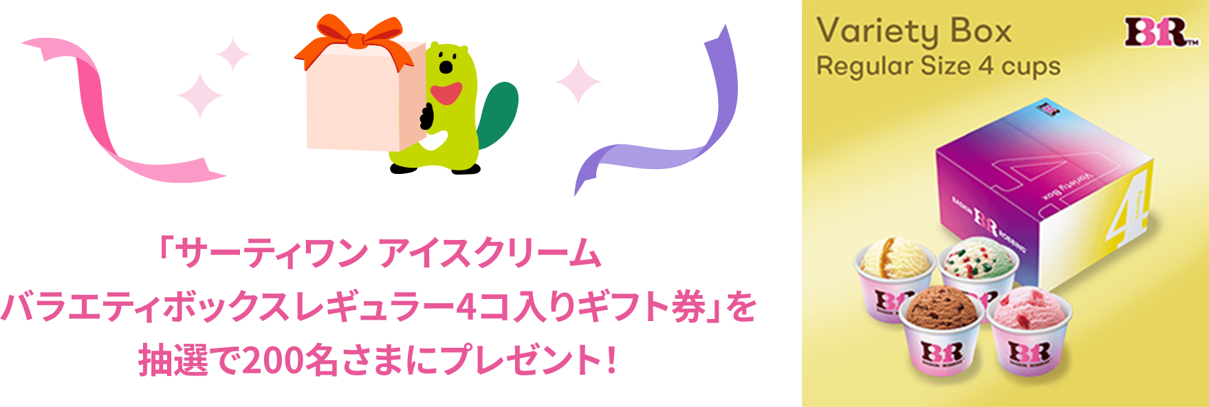 「サーティワン アイスクリーム バラエティボックスレギュラー4コ入りギフト券」を抽選で200名さまにプレゼント！ 