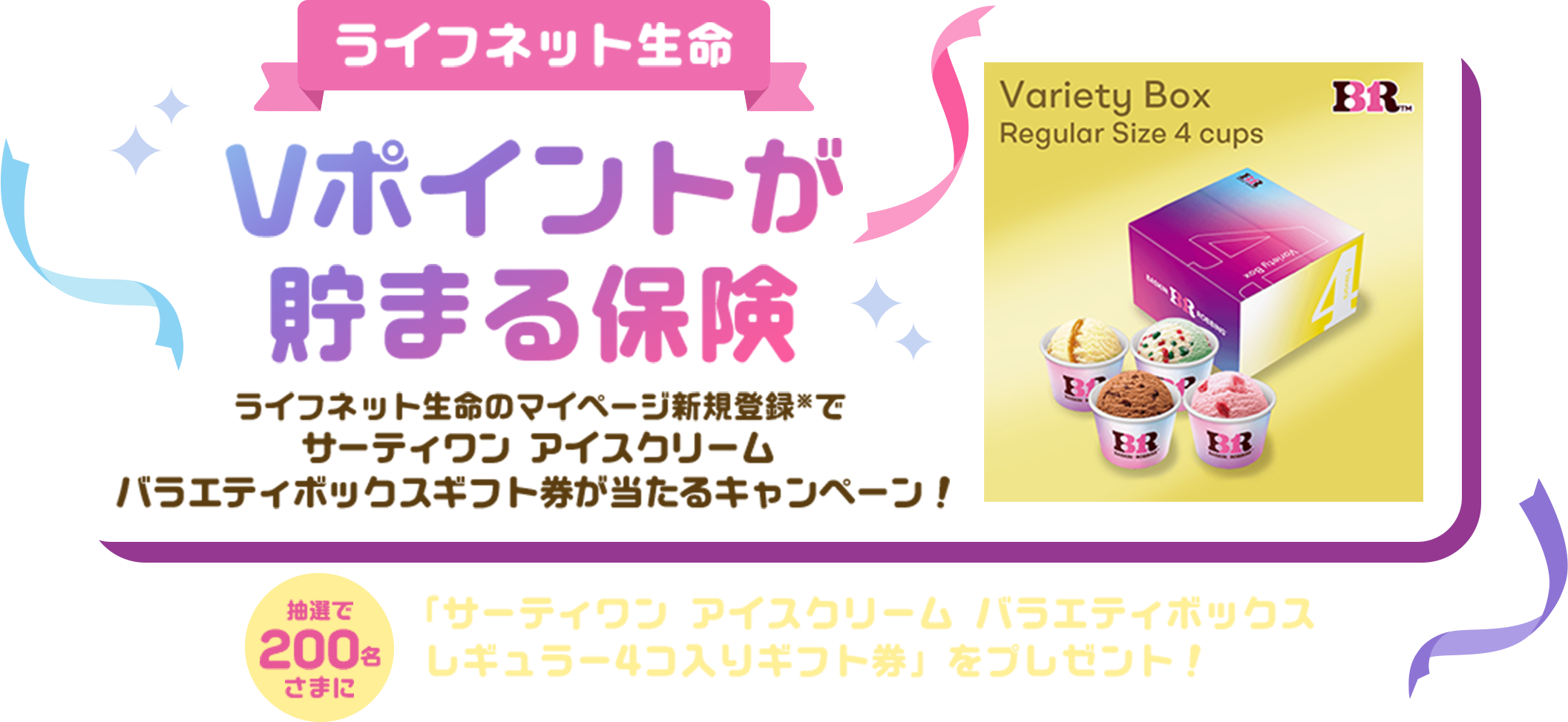 ライフネット生命Vポイントが貯まる保険 ライフネット生命のマイページ新規登録※でサーティワン アイスクリーム バラエティボックスギフト券が当たるキャンペーン！抽選で200名さまに「サーティワン アイスクリーム バラエティボックスレギュラー4コ入りギフト券」をプレゼント！