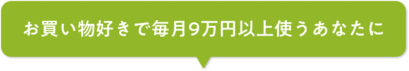 お買い物好きで毎月9万円以上使うあなたに