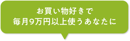 お買い物好きで毎月9万円以上使うあなたに