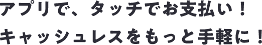 アプリで、タッチでお支払い！キャッシュレスをもっと手軽に！