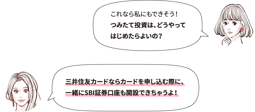 これなら私にもできそう！つみたて投資は、どうやってはじめたらよいの？ 三井住友カードならカードを申し込む際に、一緒にSBI証券口座も開設できちゃうよ！