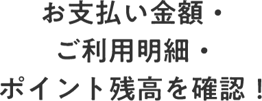 お支払い金額・ご利用明細・ポイント残高を確認！