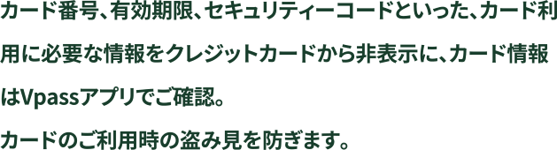 カード番号、有効期限、セキュリティーコードといった、カード利用に必要な情報をクレジットカードから非表示に、カード情報はVpassアプリでご確認。カードのご利用時の盗み見を防ぎます。