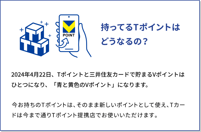 持ってるTポイントはどうなるの？2024年の春、Tポイントと三井住友カードで貯まるVポイントはひとつになり、「青と黄色のVポイント」になります。今お持ちのTポイントは、そのまま新しいポイントとして使え、Tカードは今まで通りTポイント提携店でお使いいただけます。