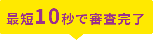 最短10秒で審査完了