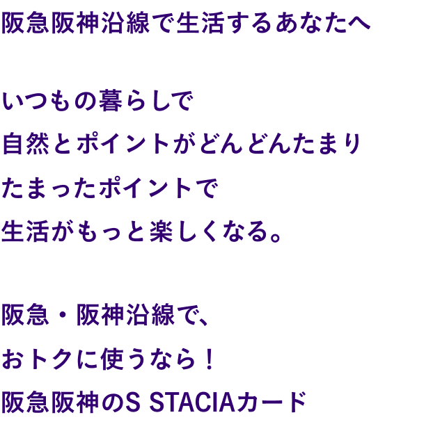 関西を、まるごと楽しむ。関西で、まるごと得する。関西が、まるごと変わる。関西で生活するあなたへ いつもの暮らしで自然とポイントがどんどんたまりたまったポイントで生活がもっと楽しくなる。そんなカードが誕生しました。関西まるごと、この一枚。S STACIAカード